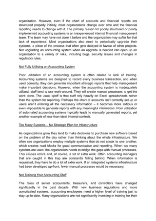 organization. However, even if the chart of accounts and financial reports are
structured properly initially, most organizations change over time and the financial
reporting needs to change with it. The primary reason for poorly structured or poorly
implemented accounting systems is an inexperienced internal financial management
team. The team may have not done it before and the organization may suffer for that
lack of experience. Most organizations also need to periodically upgrade their
systems, a piece of the process that often gets delayed in favour of other projects.
Not upgrading an accounting system when an upgrade is needed can open up an
organization to a variety of risks, including bugs, security issues and changes in
regulatory rules.
Not Fully Utilising an Accounting System
Poor utilization of an accounting system is often related to lack of training.
Accounting systems are designed to record every business transaction, and when
used correctly, they can generate important strategic reports that help management
make important decisions. However, when the accounting system is inadequately
utilized, staff tend to use work-around. They will create manual processes to get the
work done. The usual tipoff is that staff rely heavily on Excel spreadsheets rather
than the system for reporting. Perhaps the chart of accounts isn’t correctly set up or
users aren’t entering all the necessary information – it becomes more tedious or
even impossible to generate reports with any meaningful information. Poor utilization
of automated accounting systems typically leads to manually generated reports, yet
another example of less-than-ideal internal controls.
Too Many Systems – No Strategic Plan for Infrastructure
As organizations grow they tend to make decisions to purchase new software based
on the problem of the day rather than thinking about the whole infrastructure. We
often see organizations employ multiple systems that do not speak to one another,
which creates road blocks for good communication and reporting. When too many
systems are used, the organization needs to bridge the gaps with manual processes.
This causes errors and, of course, a lot of extra work. Often accounting managers
that are caught in this trap are constantly falling behind. When information is
requested, they have to do a lot of extra work. If an integrated systems infrastructure
had been developed up-front, fewer manual processes would be necessary.
Not Training Your Accounting Staff
The roles of senior accountants, treasurers, and controllers have changed
significantly in the past decade. With new business regulations and more
complicated systems, accounting employees need a higher level of training just to
stay up-to-date. Many organizations are not significantly investing in training for their
 