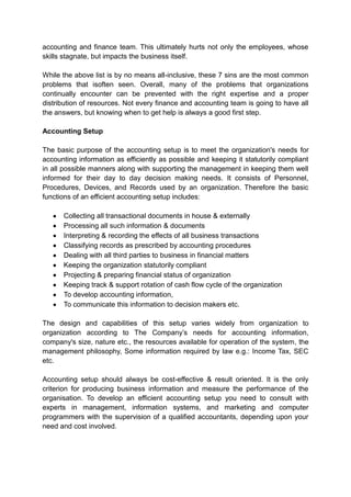 accounting and finance team. This ultimately hurts not only the employees, whose
skills stagnate, but impacts the business itself.
While the above list is by no means all-inclusive, these 7 sins are the most common
problems that isoften seen. Overall, many of the problems that organizations
continually encounter can be prevented with the right expertise and a proper
distribution of resources. Not every finance and accounting team is going to have all
the answers, but knowing when to get help is always a good first step.
Accounting Setup
The basic purpose of the accounting setup is to meet the organization's needs for
accounting information as efficiently as possible and keeping it statutorily compliant
in all possible manners along with supporting the management in keeping them well
informed for their day to day decision making needs. It consists of Personnel,
Procedures, Devices, and Records used by an organization. Therefore the basic
functions of an efficient accounting setup includes:
Collecting all transactional documents in house & externally
Processing all such information & documents
Interpreting & recording the effects of all business transactions
Classifying records as prescribed by accounting procedures
Dealing with all third parties to business in financial matters
Keeping the organization statutorily compliant
Projecting & preparing financial status of organization
Keeping track & support rotation of cash flow cycle of the organization
To develop accounting information,
To communicate this information to decision makers etc.
The design and capabilities of this setup varies widely from organization to
organization according to The Company’s needs for accounting information,
company's size, nature etc., the resources available for operation of the system, the
management philosophy, Some information required by law e.g.: Income Tax, SEC
etc.
Accounting setup should always be cost-effective & result oriented. It is the only
criterion for producing business information and measure the performance of the
organisation. To develop an efficient accounting setup you need to consult with
experts in management, information systems, and marketing and computer
programmers with the supervision of a qualified accountants, depending upon your
need and cost involved.
 