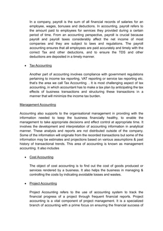 In a company, payroll is the sum of all financial records of salaries for an
employee, wages, bonuses and deductions. In accounting, payroll refers to
the amount paid to employees for services they provided during a certain
period of time. From an accounting perspective, payroll is crucial because
payroll and payroll taxes considerably affect the net income of most
companies and they are subject to laws and regulations. The payroll
accounting ensures that all employees are paid accurately and timely with the
correct Tax and other deductions, and to ensure the TDS and other
deductions are deposited in a timely manner.
Tax Accounting
Another part of accounting involves compliance with government regulations
pertaining to income tax reporting, VAT reporting or service tax reporting etc.
that’s the area we call Tax Accounting. . It is most challenging aspect of tax
accounting, in which accountant has to make a tax plan by anticipating the tax
effects of business transactions and structuring these transactions in a
manner that will minimize the income tax burden.
Management Accounting
Accounting also supports to the organisational management in providing with the
information needed to keep the business financially healthy, to enable the
management to take appropriate decisions and effect control at appropriate time. It
involves the development and interpretation of accounting information in analytical
manner. These analysis and reports are not distributed outside of the company.
Some of the information will originate from the recorded transactions but some of the
information may be estimates and projections based on various assumptions & past
history of transactional trends. This area of accounting is known as management
accounting. It also includes
Cost Accounting
The object of cost accounting is to find out the cost of goods produced or
services rendered by a business. It also helps the business in managing &
controlling the costs by indicating avoidable losses and wastes.
Project Accounting
Project Accounting refers to the use of accounting system to track the
financial progress of a project through frequent financial reports. Project
accounting is a vital component of project management. It is a specialized
branch of accounting with a prime focus on ensuring the financial success of
 