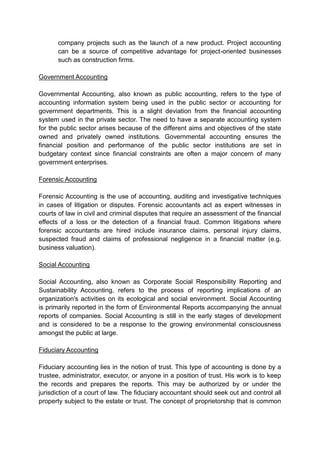 company projects such as the launch of a new product. Project accounting
can be a source of competitive advantage for project-oriented businesses
such as construction firms.
Government Accounting
Governmental Accounting, also known as public accounting, refers to the type of
accounting information system being used in the public sector or accounting for
government departments. This is a slight deviation from the financial accounting
system used in the private sector. The need to have a separate accounting system
for the public sector arises because of the different aims and objectives of the state
owned and privately owned institutions. Governmental accounting ensures the
financial position and performance of the public sector institutions are set in
budgetary context since financial constraints are often a major concern of many
government enterprises.
Forensic Accounting
Forensic Accounting is the use of accounting, auditing and investigative techniques
in cases of litigation or disputes. Forensic accountants act as expert witnesses in
courts of law in civil and criminal disputes that require an assessment of the financial
effects of a loss or the detection of a financial fraud. Common litigations where
forensic accountants are hired include insurance claims, personal injury claims,
suspected fraud and claims of professional negligence in a financial matter (e.g.
business valuation).
Social Accounting
Social Accounting, also known as Corporate Social Responsibility Reporting and
Sustainability Accounting, refers to the process of reporting implications of an
organization's activities on its ecological and social environment. Social Accounting
is primarily reported in the form of Environmental Reports accompanying the annual
reports of companies. Social Accounting is still in the early stages of development
and is considered to be a response to the growing environmental consciousness
amongst the public at large.
Fiduciary Accounting
Fiduciary accounting lies in the notion of trust. This type of accounting is done by a
trustee, administrator, executor, or anyone in a position of trust. His work is to keep
the records and prepares the reports. This may be authorized by or under the
jurisdiction of a court of law. The fiduciary accountant should seek out and control all
property subject to the estate or trust. The concept of proprietorship that is common
 