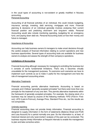 in the usual types of accounting is non-existent or greatly modified in fiduciary
accounting.
Personal Accounting
Accounting of all financial activities of an individual, this could include budgeting,
insurance, savings, investing, debt servicing, mortgages and more. Financial
planning & decisions of an individual generally involves analysing their current
financial position and predicting short-term and long-term needs. Personal
Accounting would also include monitoring spending, budgeting for an emergency
fund, and paying down debt etc. Personal Accounting looks at how their money and
future is managed.
Importance of Accounting
Accounting can help business owners & managers to make smart decisions through
the careful analysis of financial information relating to current operations and new
business opportunities. Several types of accounting tools are available for business
owners to analyse and assess the strength of their company’s operations.
Limitations of Accounting
Financial Accounting although necessary for managing & controlling the business but
it consists of some fundamental limitations. That’s why it becomes virtually
unavailable for the management purposes. To overcome such scenarios we have to
implement such controls so as to make it useful for the management and here the
role of management accounting arises.
Alternative Treatments
Financial accounting permits alternative treatments. Accounting is based on
concepts and it follows “generally accepted principles" but there exist more than one
principle for the treatment of any one item. This permits alternative treatments within
the framework of generally accepted principles. For example, the closing stock of a
business may be valued by anyone of the following methods: FIFO (First-in- First-
out), LIFO (Last-in-First-out), Average Price, Standard Price etc., but the results are
not comparable.
Untimely reporting
Financial accounting does not provide timely information. Financial accounting is
designed to supply information in the form of statements (Balance Sheet and Profit
and Loss Account) for a period normally one year. So the information is, at best, of
historical interest and only 'post-mortem' analysis of the past can be conducted. The
business requires timely information at frequent intervals to enable the management
to plan and take corrective action.
 