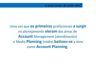 Uma vez que  os primeiros  profissionais  a surgir  no planejamento  vieram  das áreas de  Account  Management (atendimento)  e Media  Planning  (mídia)  batizou-se  a área como  Account Planning .  E esse nome, de onde vêm? 