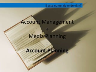 Account Management + Media Planning = Account Planning E esse nome, de onde vêm? 