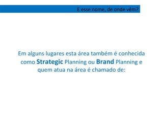 Em alguns lugares esta área também é conhecida como  Strategic  Planning ou  Brand  Planning e quem atua na área é chamado de: E esse nome, de onde vêm? 