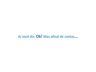 Aí você diz:  Ok!  Mas afinal de contas ... 