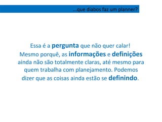 Essa é a  pergunta  que não quer calar!  Mesmo porquê, as  informações  e  definições  ainda não são totalmente claras, até mesmo para quem trabalha com planejamento. Podemos dizer que as coisas ainda estão se  definindo .  ...que diabos faz um planner? 