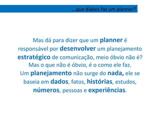 Mas dá para dizer que um  planner  é responsável por  desenvolver  um planejamento  estratégico  de comunicação, meio óbvio não é? Mas o que não é óbvio, é o como ele faz. Um  planejamento   não surge do  nada,  ele se baseia em  dados , fatos,  histórias , estudos,  números ,   pessoas e  experiências . ...que diabos faz um planner? 