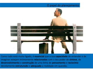 Como tudo está muito ligado, é  essencial  que a sua  capacidade  de entender e de imaginar estejam intimamente  relacionadas  com o seu poder de  síntese , de  desenvolvimento  e  construção  de uma linha de  pensamento  e  raciocínio  devidamente  estruturado  e  adequado  a realidade em questão. O papel do planejamento 