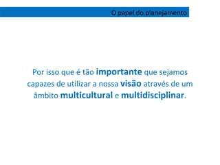 Por isso que é tão  importante  que sejamos capazes de utilizar a nossa  visão  através de um âmbito  multicultural  e  multidisciplinar . O papel do planejamento 