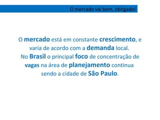O  mercado  está em constante  crescimento , e varia de acordo com a  demanda  local.  No  Brasil  o principal  foco  de concentração de  vagas  na área de  planejamento  continua  sendo a cidade de  São Paulo . O mercado vai bem, obrigado! 