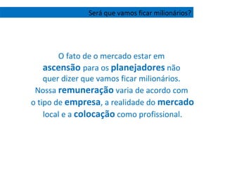 O fato de o mercado estar em  ascensão  para os  planejadores  não  quer dizer que vamos ficar milionários.  Nossa  remuneração  varia de acordo com  o tipo de  empresa , a realidade do  mercado  local e a  colocação  como profissional. Será que vamos ficar milionários? 