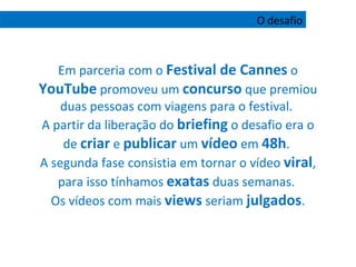 Em parceria com o  Festival de Cannes  o  YouTube  promoveu um  concurso  que premiou duas pessoas com viagens para o festival.  A partir da liberação do  briefing  o desafio era o de  criar  e  publicar  um  vídeo  em  48h .  A segunda fase consistia em tornar o vídeo  viral , para isso tínhamos  exatas  duas semanas.  Os vídeos com mais  views  seriam  julgados . O desafio 