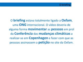 O  briefing  estava totalmente ligado a  Oxfam , uma  ONG  internacional. O vídeo deveria de alguma forma  movimentar  as  pessoas  em prol da  Conferência  das  mudanças   climáticas  a realizar-se em  Copenhagen  e fazer com que as pessoas assinassem a  petição  no site da Oxfam. O briefing 