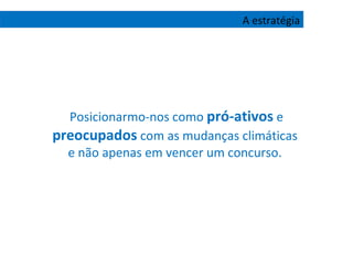 Posicionarmo-nos como  pró-ativos  e  preocupados  com as mudanças climáticas  e não apenas em vencer um concurso.  A estratégia 