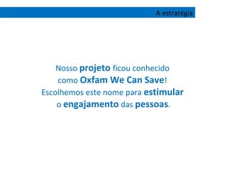 Nosso  projeto  ficou conhecido  como  Oxfam We Can Save !  Escolhemos este nome para  estimular   o  engajamento  das  pessoas . A estratégia 