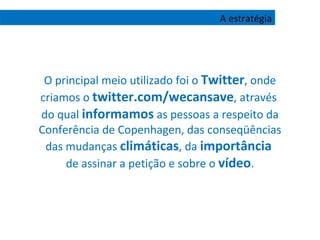 O principal meio utilizado foi o  Twitter , onde criamos o  twitter.com/wecansave , através  do qual  informamos  as pessoas a respeito da Conferência de Copenhagen, das conseqüências das mudanças  climáticas , da  importância   de assinar a petição e sobre o  vídeo . A estratégia 