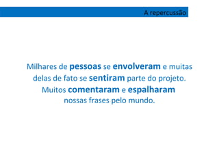 Milhares de  pessoas  se  envolveram  e muitas delas de fato se  sentiram  parte do projeto. Muitos  comentaram  e  espalharam   nossas frases pelo mundo. A repercussão 