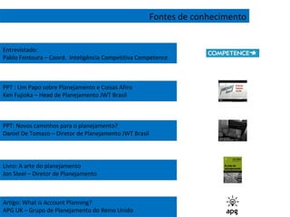 Fontes de conhecimento PPT : Um Papo sobre Planejamento e Coisas Afins Ken Fujioka – Head de Planejamento JWT Brasil PPT: Novos caminhos para o planejamento? Daniel De Tomazo – Diretor de Planejamento JWT Brasil Livro: A arte do planejamento Jon Steel – Diretor de Planejamento  Artigo: What is Account Planning? APG UK – Grupo de Planejamento do Reino Unido Entrevistado: Pablo Fontoura – Coord.  Inteligência Competitiva Competence 
