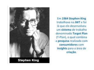 Em  1964 Stephen King  trabalhava na  JWT  e foi lá que ele desenvolveu um  sistema  de trabalho denominado  Target Plan  (T-Plan), o qual combina a  pesquisa  realizada com  consumidores  com  insights  para a área de  criação . 