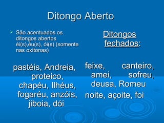 Ditongo AbertoDitongo Aberto
 São acentuados osSão acentuados os
ditongos abertosditongos abertos
éi(s),éu(s), ói(s) (somenteéi(s),éu(s), ói(s) (somente
nas oxítonas)nas oxítonas)
pastéis, Andreia,pastéis, Andreia,
proteico,proteico,
chapéu, Ilhéus,chapéu, Ilhéus,
fogaréu, anzóis,fogaréu, anzóis,
jiboia, dóijiboia, dói
DitongosDitongos
fechadosfechados::
feixe, canteiro,feixe, canteiro,
amei, sofreu,amei, sofreu,
deusa, Romeudeusa, Romeu
noite, açoite, foinoite, açoite, foi
 