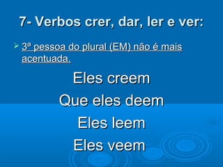 7- Verbos crer, dar, ler e ver:7- Verbos crer, dar, ler e ver:
 3ª pessoa do plural (EM) não é mais3ª pessoa do plural (EM) não é mais
acentuada.acentuada.
Eles creemEles creem
Que eles deemQue eles deem
Eles leemEles leem
Eles veemEles veem
 