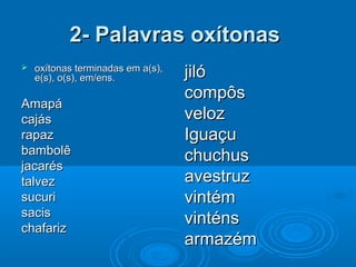2- Palavras oxítonas2- Palavras oxítonas
 oxítonas terminadas em a(s),oxítonas terminadas em a(s),
e(s), o(s), em/ens.e(s), o(s), em/ens.
AmapáAmapá
cajáscajás
rapazrapaz
bambolêbambolê
jacarésjacarés
talveztalvez
sucurisucuri
sacissacis
chafarizchafariz
jilójiló
compôscompôs
velozveloz
IguaçuIguaçu
chuchuschuchus
avestruzavestruz
vintémvintém
vinténsvinténs
armazémarmazém
 