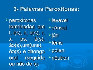 3- Palavras Paroxítonas:3- Palavras Paroxítonas:
paroxítonasparoxítonas
terminadas emterminadas em
l, i(s), n, u(s), r,l, i(s), n, u(s), r,
x, ps, ã(s),x, ps, ã(s),
ão(s),um(uns),ão(s),um(uns),
ôo(s) e ditongoôo(s) e ditongo
oral (seguidooral (seguido
ou não de s).ou não de s).
lavávellavável
cônsulcônsul
júrijúri
tênistênis
pólenpólen
nêutronnêutron
 