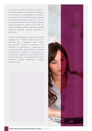 En la educación virtual que ofrece el CV-UDES, el
contexto del trabajo de aprendizaje del estudiante,
y de orientación y acompañamiento del Profesor-
Consultor y del Tutor, es el ambiente que se conforma
por las relaciones generadas entre ellos y el resto
de comunidad académica del CV-UDES, a través del
manejo polivalente del tiempo real para todos los
actores del Campus, mediante aplicaciones al trabajo
intelectual atendiendo escenarios sincrónicos o
asincrónicos.
El método de aprendizaje que desarrolla el modelo
pedagógico del CV-UDES se basa en el tipo de
actividades que el Estudiante deberá realizar
para garantizar la calidad y competencia de su
formación de pensamiento y construcción de
conocimiento propios. Tales actividades, articuladas
coherentemente al análisis de la información que
él deberá hacer siguiendo los temas del Texto Guía
del Libro Electrónico, son principalmente Trabajos
Individuales, Trabajos Colaborativos y Trabajos
Complementarios
3 MÓdulo inducciÓn estudiante-aprendiente del cvudes | www.cvudes.edu.co
 
