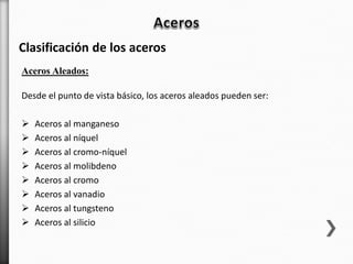Desde el punto de vista básico, los aceros aleados pueden ser:
 Aceros al manganeso
 Aceros al níquel
 Aceros al cromo-níquel
 Aceros al molibdeno
 Aceros al cromo
 Aceros al vanadio
 Aceros al tungsteno
 Aceros al silicio
Clasificación de los aceros
Aceros Aleados:
 