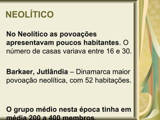 NEOLÍTICO No Neolítico as povoações apresentavam poucos habitantes . O número de casas variava entre 16 e 30. Barkaer, Jutlândia  – Dinamarca maior povoação neolítica, com 52 habitações.  O grupo médio nesta época tinha em média 200 a 400 membros . 