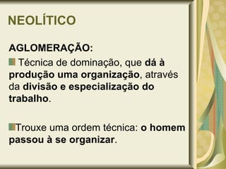 NEOLÍTICO AGLOMERAÇÃO: Técnica de dominação, que  dá à produção uma organização , através da  divisão e especialização do trabalho . Trouxe uma ordem técnica:  o homem passou à se organizar . 