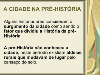 A CIDADE NA PRÉ-HISTÓRIA Alguns historiadores consideram o  surgimento da cidade  como sendo o  fator que dividiu a História da pré-História .  A pré-História não conheceu a cidade , neste período existiam  aldeias rurais que   mudavam de lugar  pelo cansaço do solo. 