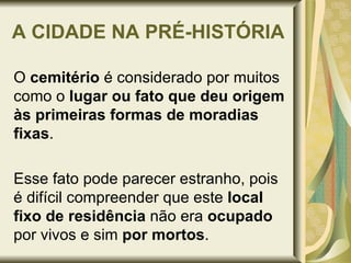 A CIDADE NA PRÉ-HISTÓRIA O  cemitério  é considerado por muitos como o  lugar ou fato que deu origem às primeiras formas de moradias fixas .  Esse fato pode parecer estranho, pois é difícil compreender que este  local fixo de residência  não era  ocupado  por vivos e sim  por mortos . 