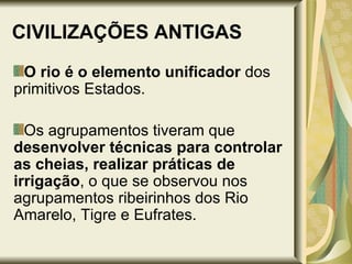 CIVILIZAÇÕES ANTIGAS O rio é o elemento unificador  dos primitivos Estados. Os agrupamentos tiveram que  desenvolver técnicas para controlar as cheias, realizar práticas de irrigação , o que se observou nos agrupamentos ribeirinhos dos Rio Amarelo, Tigre e Eufrates. 