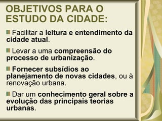 OBJETIVOS PARA O ESTUDO DA CIDADE: Facilitar a  leitura e entendimento   da cidade atual . Levar a uma  compreensão do processo de urbanização . Fornecer subsídios ao planejamento de novas cidades , ou à renovação urbana. Dar um  conhecimento geral sobre a evolução das principais teorias urbanas . 