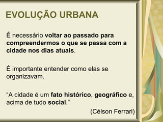 EVOLUÇÃO URBANA É necessário  voltar ao passado   para compreendermos o que se passa com a cidade nos dias atuais .  É importante entender como elas se organizavam. “ A cidade é um  fato histórico ,  geográfico  e, acima de tudo  social .”  (Célson Ferrari) 