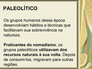 PALEOLÍTICO Os grupos humanos dessa época desenvolviam hábitos e técnicas que facilitavam sua sobrevivência na natureza.  Praticantes do nomadismo , os grupos paleolíticos  utilizavam dos recursos naturais à sua volta . Depois de consumi-los, migravam para outras regiões.  