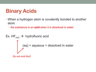 Binary Acids
• When a hydrogen atom is covalently bonded to another
atom
• the substance is an acid when it is dissolved in water.
Ex. HF(aq)  hydrofluoric acid
(aq) = aqueous = dissolved in water
Do not omit this!!
 