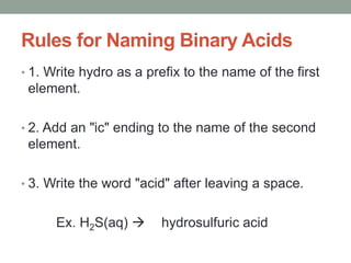 Rules for Naming Binary Acids
• 1. Write hydro as a prefix to the name of the first
element.
• 2. Add an "ic" ending to the name of the second
element.
• 3. Write the word "acid" after leaving a space.
Ex. H2S(aq)  hydrosulfuric acid
 
