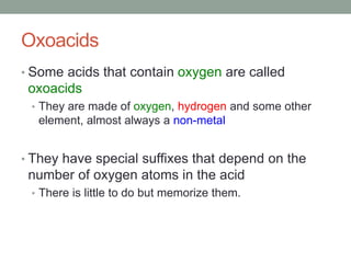 Oxoacids
• Some acids that contain oxygen are called
oxoacids
• They are made of oxygen, hydrogen and some other
element, almost always a non-metal
• They have special suffixes that depend on the
number of oxygen atoms in the acid
• There is little to do but memorize them.
 