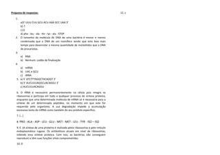 Proposta de respostas: 
1. 
a)5’ UUU CUU GCU ACU AAA GCC UAA 3’ 
b) 7 
c) 6 
d) phe - leu - ala - thr - lys - ala - STOP 
2. O tamanho da molécula de DNA de uma bactéria é menor e menos condensada que o DNA de um mamífero sendo que esta leva mais tempo para desenrolar a mesma quantidade de nucleótidos que o DNA de procariotas. 
3. 
a) RNA 
b) Nenhum: codão de finalização 
4. 
a) mRNA 
b) UAC e GCU 
c) tRNA 
5. a) 5’ ATCTTTAGGCTACAGGT 3’ 
b) 5’ AUCUUUAGGCUACAGGU 3’ 
c) AUCUUUACAGGU 
6. O rRNA é necessário permanentemente na célula pois integra os ribossomas e participa em todo e qualquer processo de síntese proteica, enquanto que uma determinada molécula de mRNA só é necessária para a síntese de um determinado peptídeo, no momento em que este for requerido pelo organismo. A sua degradação impede a acumulação excessiva tanto do mRNA como também do seu produto específico. 
7. (…) 
8. PRO - ALA - ASP - LEU - GLU - MET - MET - LEU - TYR - ISO – ISO 
9. E. (A síntese de uma proteína é realizada pelos ribossomas e pelo retículo endoplasmático rugoso. Os antibióticos atuam em nível de ribossomas, inibindo essa síntese proteica. Com isso, as bactérias não conseguem reproduzir e têm suas funções vitais comprometidas. 
10. D 
11. c 