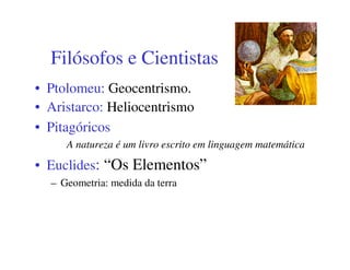 Filósofos e Cientistas
• Ptolomeu: Geocentrismo.
• Aristarco: Heliocentrismo
• Pitagóricos
     A natureza é um livro escrito em linguagem matemática

• Euclides: “Os Elementos”
  – Geometria: medida da terra
 