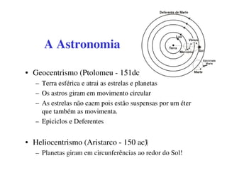 A Astronomia

• Geocentrismo (Ptolomeu - 151dc)
   – Terra esférica e atrai as estrelas e planetas
   – Os astros giram em movimento circular
   – As estrelas não caem pois estão suspensas por um éter
     que também as movimenta.
   – Epiciclos e Deferentes


• Heliocentrismo (Aristarco - 150 ac)
   – Planetas giram em circunferências ao redor do Sol!
 