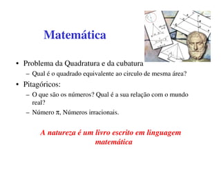 Matemática

• Problema da Quadratura e da cubatura
   – Qual é o quadrado equivalente ao circulo de mesma área?
• Pitagóricos:
   – O que são os números? Qual é a sua relação com o mundo
     real?
   – Número π, Números irracionais.


        A natureza é um livro escrito em linguagem
                        matemática
 