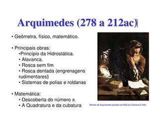 Arquimedes (278 a 212ac)
• Geômetra, físico, matemático.

• Principais obras:
    •Princípio da Hidrostática.
    • Alavanca.
    • Rosca sem fim
    • Rosca dentada (engrenagens
    rudimentares)
    • Sistemas de polias e roldanas

• Matemática:
   • Descoberta do número π.
   • A Quadratura e da cubatura       Retrato de Arquimedes pintado em1620 por Domenico Fetti
 