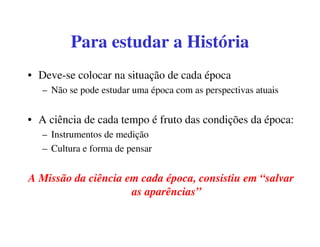 Para estudar a História
• Deve-se colocar na situação de cada época
   – Não se pode estudar uma época com as perspectivas atuais


• A ciência de cada tempo é fruto das condições da época:
   – Instrumentos de medição
   – Cultura e forma de pensar


A Missão da ciência em cada época, consistiu em “salvar
                     as aparências”
 