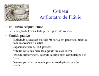 Coliseu
                          Anfitetatro de Flávio
• Equilíbrio Arquitetônico
   – Sensação de leveza dada pelos 3 pisos de arcadas
• Sentido prático
   – Facilidade de acesso: mais de 80 portas em poucos minutos se
     poderia esvaziar e encher
   – Capacidade para 50.000 pessoas.
   – Sistema de toldos para proteger do sol e da chuva
   – Rede de subterrâneos, de onde se subiam os combatentes e as
     feras.
   – A arena podia ser inundada para a simulação de batalhas
     navais
 