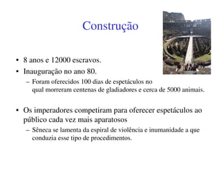 Construção

• 8 anos e 12000 escravos.
• Inauguração no ano 80.
   – Foram oferecidos 100 dias de espetáculos no
     qual morreram centenas de gladiadores e cerca de 5000 animais.


• Os imperadores competiram para oferecer espetáculos ao
  público cada vez mais aparatosos
   – Sêneca se lamenta da espiral de violência e inumanidade a que
     conduzia esse tipo de procedimentos.
 
