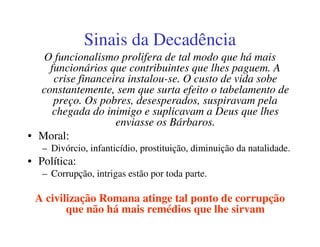 Sinais da Decadência
   O funcionalismo prolifera de tal modo que há mais
    funcionários que contribuintes que lhes paguem. A
     crise financeira instalou-se. O custo de vida sobe
  constantemente, sem que surta efeito o tabelamento de
     preço. Os pobres, desesperados, suspiravam pela
     chegada do inimigo e suplicavam a Deus que lhes
                   enviasse os Bárbaros.
• Moral:
   – Divórcio, infanticídio, prostituição, diminuição da natalidade.
• Política:
   – Corrupção, intrigas estão por toda parte.

 A civilização Romana atinge tal ponto de corrupção
        que não há mais remédios que lhe sirvam
 
