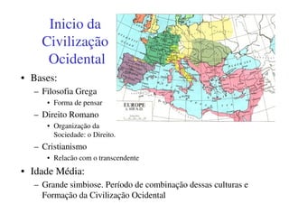 Inicio da
    Civilização
     Ocidental
• Bases:
  – Filosofia Grega
     • Forma de pensar
  – Direito Romano
     • Organização da
       Sociedade: o Direito.
  – Cristianismo
     • Relacão com o transcendente
• Idade Média:
  – Grande simbiose. Período de combinação dessas culturas e
    Formação da Civilização Ocidental
 